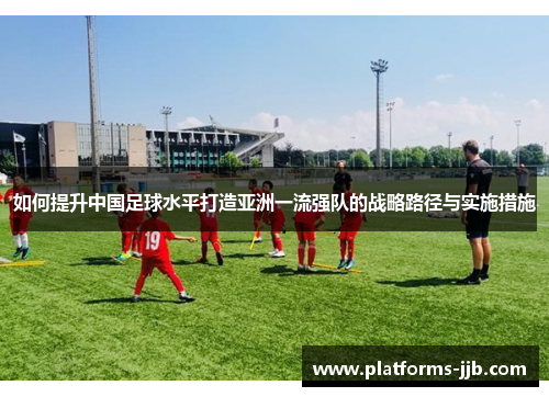 如何提升中国足球水平打造亚洲一流强队的战略路径与实施措施 如何提升中国足球水平打造亚洲一流强队的战略路径与实施措施
