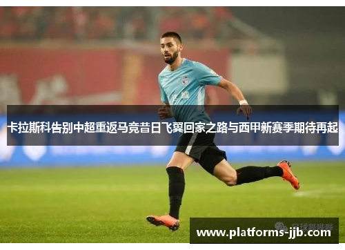 卡拉斯科告别中超重返马竞昔日飞翼回家之路与西甲新赛季期待再起